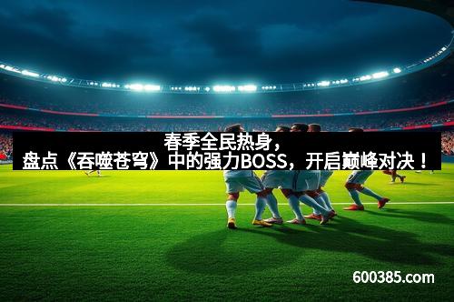 春季全民热身，盘点《吞噬苍穹》中的强力BOSS，开启巅峰对决！